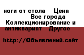 ноги от стола. › Цена ­ 12 000 - Все города Коллекционирование и антиквариат » Другое   